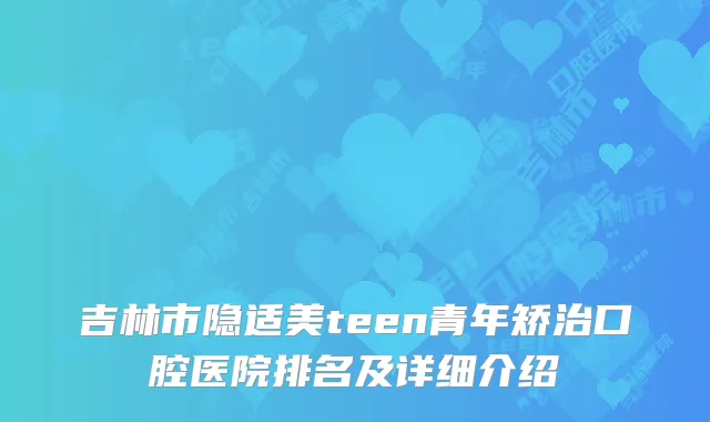 吉林市隐适美teen青年矫治口腔医院排名及详细介绍