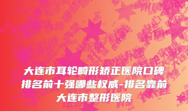 大连市耳轮畸形矫正医院口碑排名前十强哪些权威-排名靠前大连市整形医院