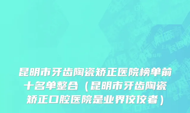 昆明市牙齿陶瓷矫正医院榜单前十名单整合（昆明市牙齿陶瓷矫正口腔医院是业界佼佼者）