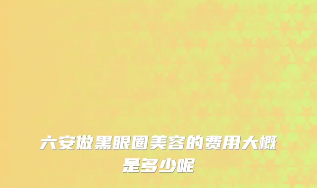 六安做黑眼圈美容的费用大概是多少呢