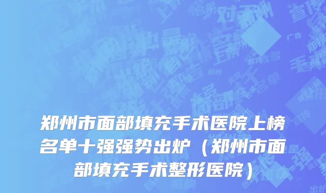 郑州市面部填充手术医院上榜名单十强强势出炉（郑州市面部填充手术整形医院）