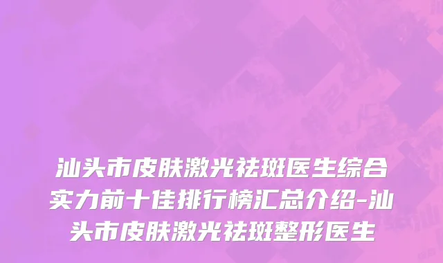 汕头市皮肤激光祛斑医生综合实力前十佳排行榜汇总介绍-汕头市皮肤激光祛斑整形医生