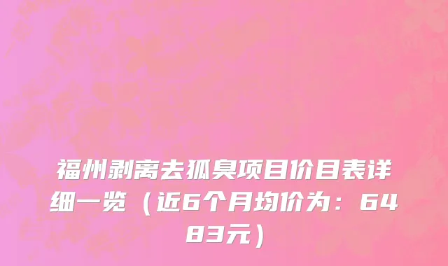 福州剥离去狐臭项目价目表详细一览(近6个月均价为:6483元)