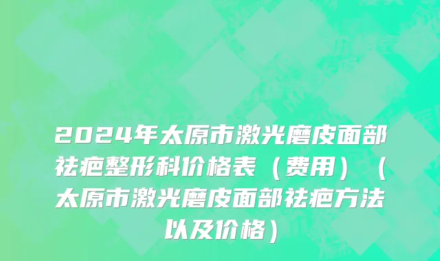 2024年太原市激光磨皮面部祛疤整形科价格表（费用）（太原市激光磨皮面部祛疤方法以及价格）