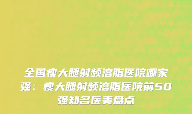 全国瘦大腿射频溶脂医院哪家强：瘦大腿射频溶脂医院前50强知名医美盘点