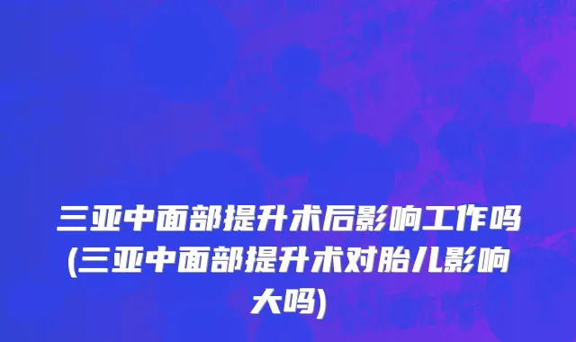 三亚中面部提升术后影响工作吗(三亚中面部提升术对胎儿影响大吗)