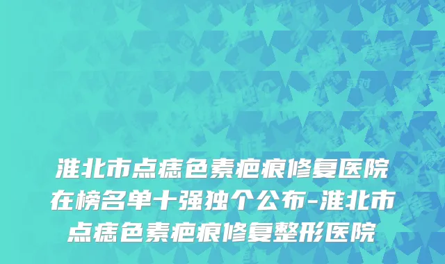淮北市点痣色素疤痕修复医院在榜名单十强独个公布-淮北市点痣色素疤痕修复整形医院