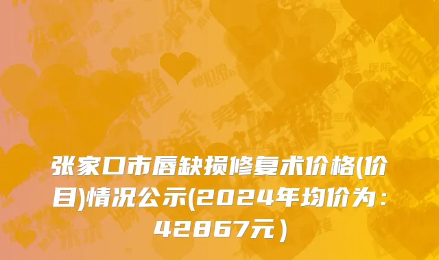 张家口市唇缺损修复术价格(价目)情况公示(2024年均价为：42867元）