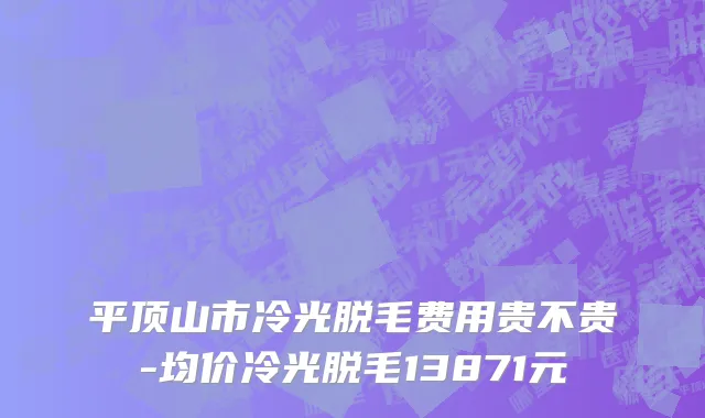 平顶山市冷光脱毛费用贵不贵-均价冷光脱毛13871元