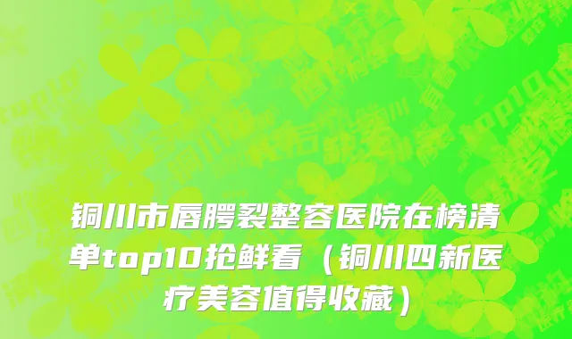 铜川市唇腭裂整容医院在榜清单top10抢鲜看（铜川四新医疗美容值得收藏）