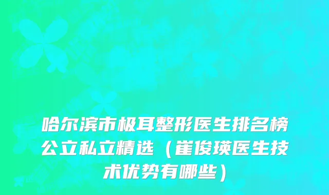 哈尔滨市极耳整形医生排名榜公立私立精选（崔俊瑛医生技术优势有哪些）