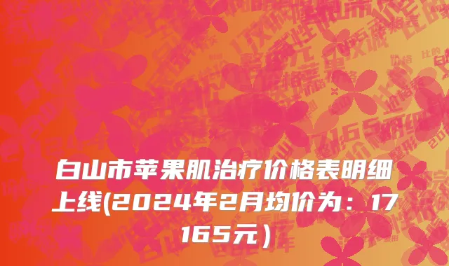 白山市苹果肌治疗价格表明细上线(2024年2月均价为：17165元）