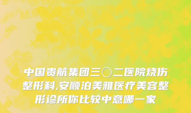 中国贵航集团三〇二医院烧伤整形科,安顺泊美雅医疗美容整形诊所你比较中意哪一家