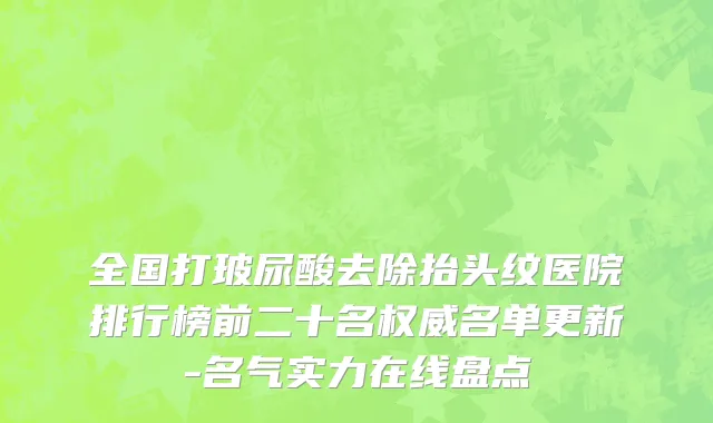 全国打玻尿酸去除抬头纹医院排行榜前二十名权威名单更新-名气实力在线盘点