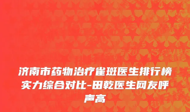 济南市药物治疗雀斑医生排行榜实力综合对比-田乾医生网友呼声高