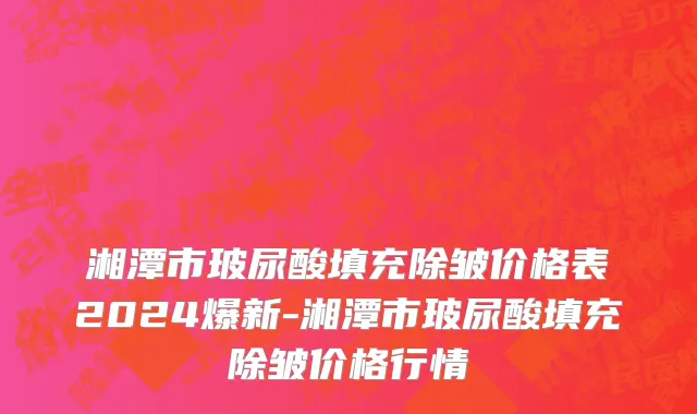湘潭市玻尿酸填充除皱价格表2024爆新-湘潭市玻尿酸填充除皱价格行情