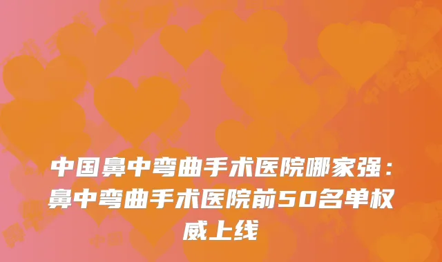 中国鼻中弯曲手术医院哪家强：鼻中弯曲手术医院前50名单权威上线