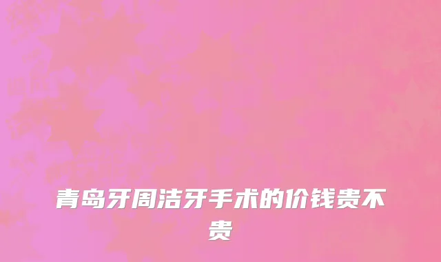 青岛牙周洁牙手术的价钱贵不贵