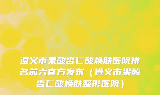遵义市果酸杏仁酸焕肤医院排名前六官方发布（遵义市果酸杏仁酸焕肤整形医院）