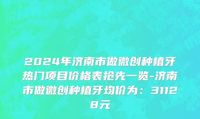 2024年济南市做微创种植牙热门项目价格表抢先一览-济南市做微创种植牙均价为：31128元