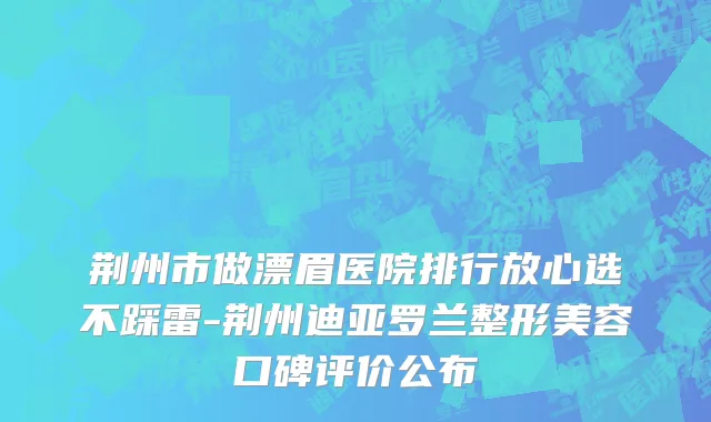 荆州市做漂眉医院排行放心选不踩雷-荆州迪亚罗兰整形美容口碑评价公布