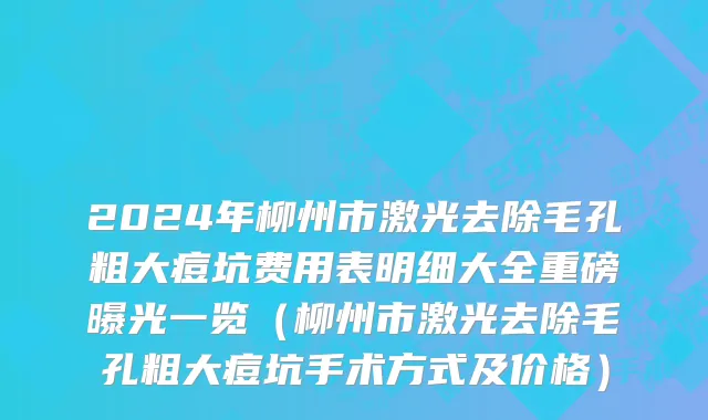 2024年柳州市激光去除毛孔粗大痘坑费用表明细大全重磅曝光一览（柳州市激光去除毛孔粗大痘坑手术方式及价格）