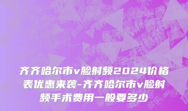 齐齐哈尔市v脸射频2024价格表优惠来袭-齐齐哈尔市v脸射频手术费用一般要多少
