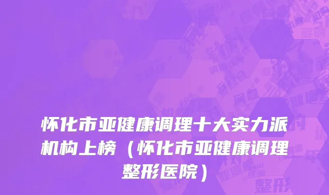怀化市亚健康调理十大实力派机构上榜（怀化市亚健康调理整形医院）