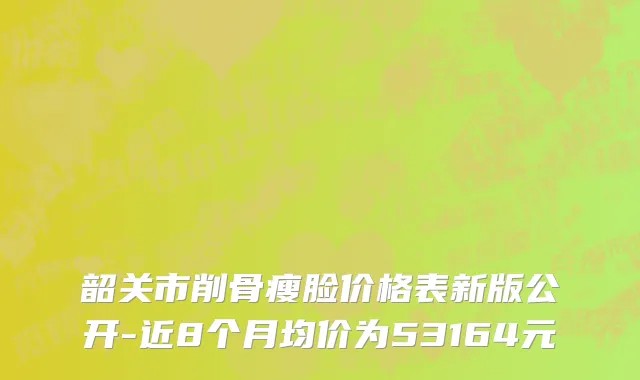 韶关市削骨瘦脸价格表新版公开-近8个月均价为53164元