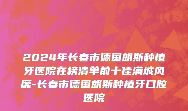 2024年长春市德国朗斯种植牙医院在榜清单前十佳满城风靡-长春市德国朗斯种植牙口腔医院