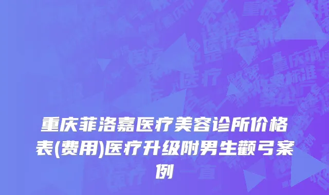 重庆菲洛嘉医疗美容诊所价格表(费用)医疗升级附男生颧弓案例