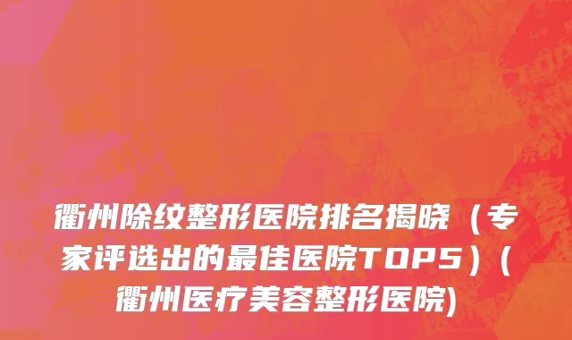 衢州除纹整形医院排名揭晓（专家评选出的最佳医院TOP5）(衢州医疗美容整形医院)