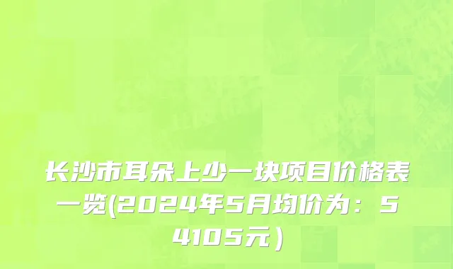 长沙市耳朵上少一块项目价格表一览(2024年5月均价为：54105元）