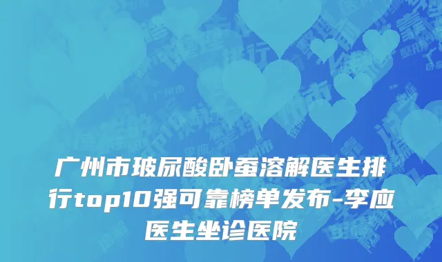 广州市玻尿酸卧蚕溶解医生排行top10强可靠榜单发布-李应医生坐诊医院