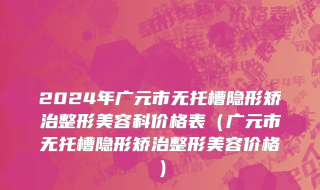 2024年广元市无托槽隐形矫治整形美容科价格表（广元市无托槽隐形矫治整形美容价格）