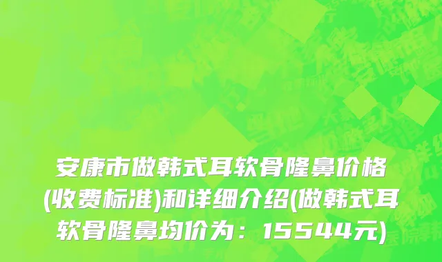 安康市做韩式耳软骨隆鼻价格(收费标准)和详细介绍(做韩式耳软骨隆鼻均价为：15544元)