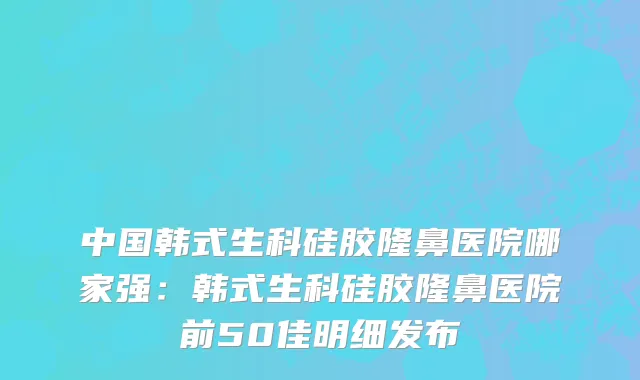 中国韩式生科硅胶隆鼻医院哪家强：韩式生科硅胶隆鼻医院前50佳明细发布