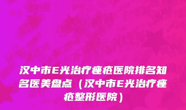 汉中市E光治疗痤疮医院排名知名医美盘点（汉中市E光治疗痤疮整形医院）