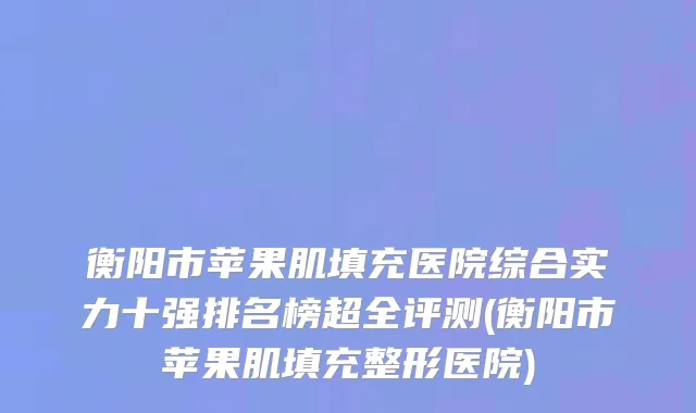 衡阳市苹果肌填充医院综合实力十强排名榜超全评测(衡阳市苹果肌填充整形医院)