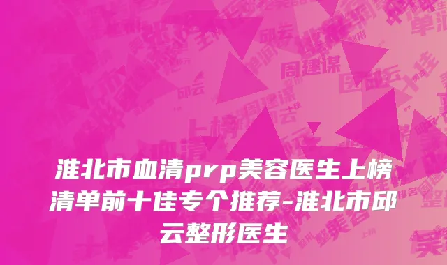 淮北市血清prp美容医生上榜清单前十佳专个推荐-淮北市邱云整形医生
