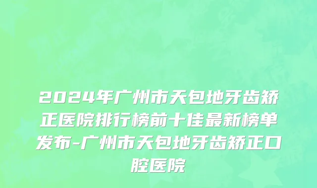 2024年广州市天包地牙齿矫正医院排行榜前十佳最新榜单发布-广州市天包地牙齿矫正口腔医院