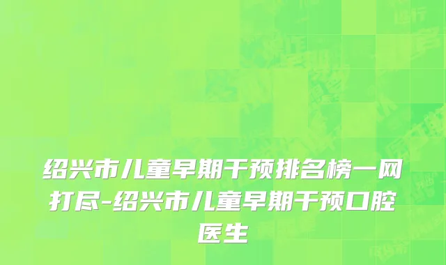 绍兴市儿童早期干预排名榜一网打尽-绍兴市儿童早期干预口腔医生