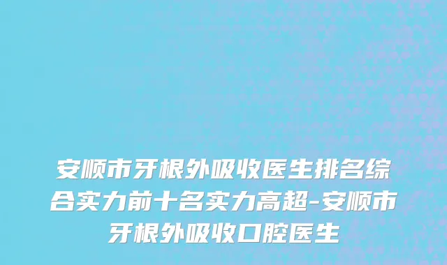 安顺市牙根外吸收医生排名综合实力前十名实力高超-安顺市牙根外吸收口腔医生