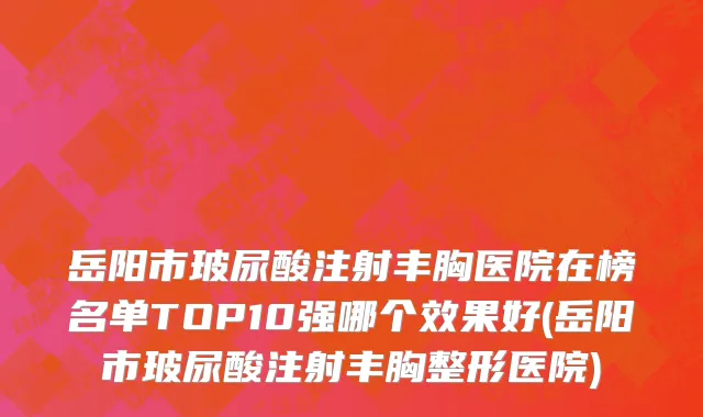 岳阳市玻尿酸注射丰胸医院在榜名单TOP10强哪个效果好(岳阳市玻尿酸注射丰胸整形医院)