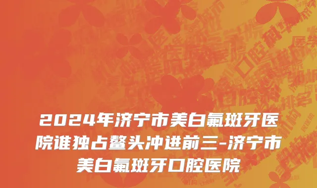 2024年济宁市美白氟斑牙医院谁独占鳌头冲进前三-济宁市美白氟斑牙口腔医院