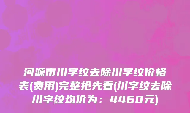 河源市川字纹去除川字纹价格表(费用)完整抢先看(川字纹去除川字纹均价为：4460元)