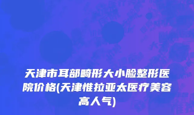 天津市耳部畸形大小脸整形医院价格(天津惟拉亚太医疗美容高人气)