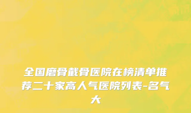 全国磨骨截骨医院在榜清单推荐二十家高人气医院列表-名气大