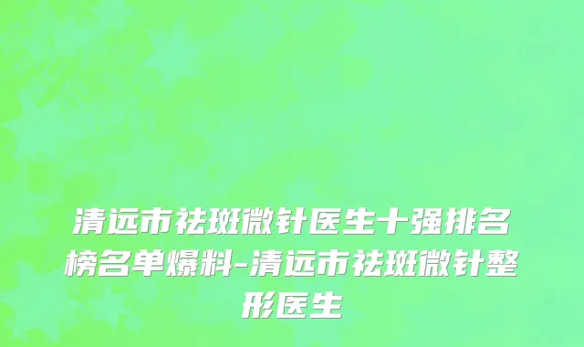 清远市祛斑微针医生十强排名榜名单爆料-清远市祛斑微针整形医生