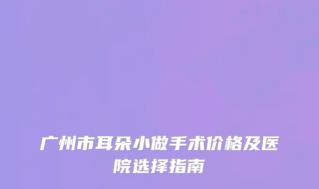 广州市耳朵小做手术价格及医院选择指南